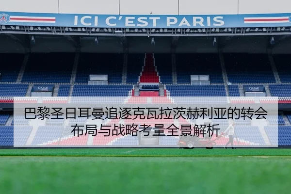 巴黎圣日耳曼追逐克瓦拉茨赫利亚的转会布局与战略考量全景解析